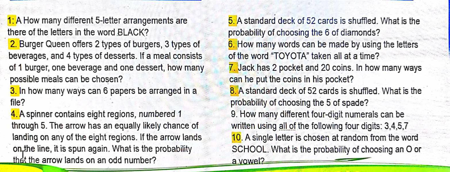 1: A How many different 5 -letter arrangements are 5. A standard deck of 52 cards is shuffled. What is the 
there of the letters in the word BLACK? probability of choosing the 6 of diamonds? 
2. Burger Queen offers 2 types of burgers, 3 types of 6. How many words can be made by using the letters 
beverages, and 4 types of desserts. If a meal consists of the word “TOYOTA” taken all at a time? 
of 1 burger, one beverage and one dessert, how many 7. Jack has 2 pocket and 20 coins. In how many ways 
possible meals can be chosen? can he put the coins in his pocket? 
3. In how many ways can 6 papers be arranged in a 8. A standard deck of 52 cards is shuffled. What is the 
file? probability of choosing the 5 of spade? 
4. A spinner contains eight regions, numbered 1 9. How many different four-digit numerals can be 
through 5. The arrow has an equally likely chance of written using all of the following four digits: 3, 4, 5, 7
landing on any of the eight regions. If the arrow lands 10. A single letter is chosen at random from the word 
on the line, it is spun again. What is the probability SCHOOL. What is the probability of choosing an O or 
that the arrow lands on an odd number? a vowel?