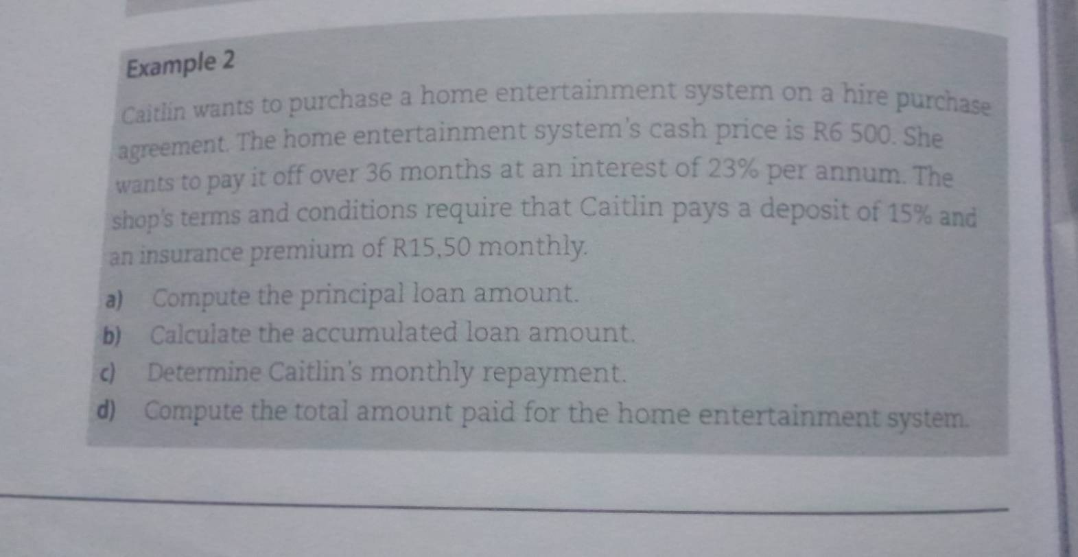 Example 2 
Caitlín wants to purchase a home entertainment system on a hire purchase 
agreement. The home entertainment system's cash price is R6 500. She 
wants to pay it off over 36 months at an interest of 23% per annum. The 
shop's terms and conditions require that Caitlin pays a deposit of 15% and 
an insurance premium of R15,50 monthly. 
a) Compute the principal loan amount. 
b) Calculate the accumulated loan amount. 
c) Determine Caitlin's monthly repayment. 
d) Compute the total amount paid for the home entertainment system.