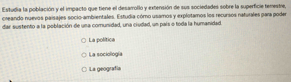 Estudia la población y el impacto que tiene el desarrollo y extensión de sus sociedades sobre la superficie terrestre,
creando nuevos paisajes socio-ambientales. Estudia cómo usamos y explotamos los recursos naturales para poder
dar sustento a la población de una comunidad, una ciudad, un país o toda la humanidad.
La política
La sociología
La geografía