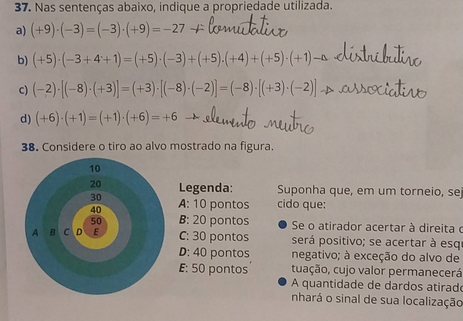 Nas sentenças abaixo, indique a propriedade utilizada.
a) (+9)· (-3)=(-3)· (+9)=-27 _ 
b) (+5)· (-3+4+1)=(+5)· (-3)+(+5)· (+4)+(+5)· (+1)-△
c) (-2)· [(-8)· (+3)]=(+3)· [(-8)· (-2)]=(-8)· [(+3)· (-2)]
d) (+6)· (+1)=(+1)· (+6)=+6
38. Considere o tiro ao alvo mostrado na figura.
Legenda: Suponha que, em um torneio, sej
A: 10 pontos cido que:
B: 20 pontos Se o atirador acertar à direita o
C: 30 pontos será positivo; se acertar à esqu
D: 40 pontos negativo; à exceção do alvo de
E: 50 pontos tuação, cujo valor permanecerá
A quantidade de dardos atirado
nhará o sinal de sua localização