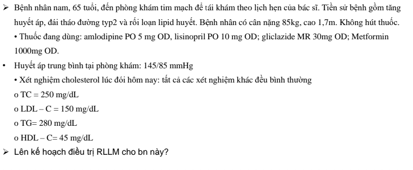 Bệnh nhân nam, 65 tuổi, đến phòng khám tim mạch để tái khám theo lịch hẹn của bác sĩ. Tiền sử bệnh gồm tăng
huyết áp, đái tháo đường typ2 và rối loạn lipid huyết. Bệnh nhân có cân nặng 85kg, cao 1, 7m. Không hút thuốc.
Thuốc đang dùng: amlodipine PO 5 mg OD, lisinopril PO 10 mg OD; gliclazide MR 30mg OD; Metformin
1000mg OD.
Huyết áp trung bình tại phòng khám: 145/85 mmHg
Xết nghiệm cholesterol lúc đói hôm nay: tất cả các xét nghiệm khác đều bình thường
TC=250mg/dL
D LDL-C=150mg/dL
TG=280mg/dL
0 HDL-C=45mg/dL
Lên kế hoạch điều trị RLLM cho bn này?