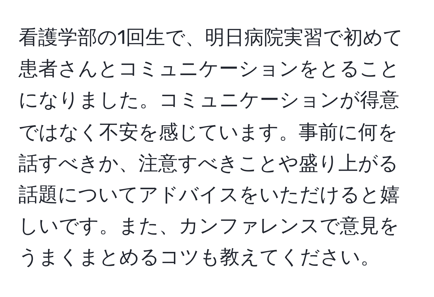 看護学部の1回生で、明日病院実習で初めて患者さんとコミュニケーションをとることになりました。コミュニケーションが得意ではなく不安を感じています。事前に何を話すべきか、注意すべきことや盛り上がる話題についてアドバイスをいただけると嬉しいです。また、カンファレンスで意見をうまくまとめるコツも教えてください。