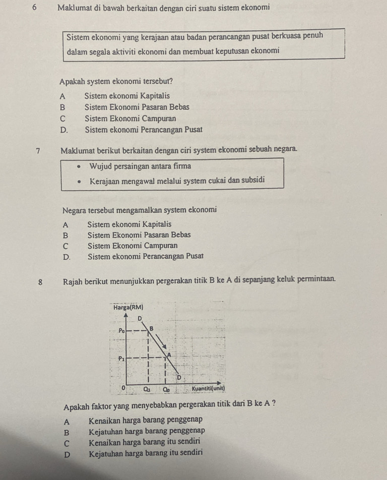 Maklumat di bawah berkaitan dengan ciri suatu sistem ekonomi
Sistem ekonomi yang kerajaan atau badan perancangan pusat berkuasa penuh
dalam segala aktiviti ekonomi dan membuat keputusan ekonomi
Apakah system ekonomi tersebut?
A Sistem ekonomi Kapitalis
B Sistem Ekonomi Pasaran Bebas
C Sistem Ekonomi Campuran
D. Sistem ekonomi Perancangan Pusat
7 Maklumat berikut berkaitan dengan ciri system ekonomi sebuah negara.
Wujud persaingan antara firma
Kerajaan mengawal melalui system cukai dan subsidi
Negara tersebut mengamalkan system ekonomi
A Sistem ekonomi Kapitalis
B Sistem Ekonomi Pasaran Bebas
C Sistem Ekonomi Campuran
D. Sistem ekonomi Perancangan Pusat
8 Rajah berikut menunjukkan pergerakan titik B ke A di sepanjang keluk permintaan.
Harga (RM)
Apakah faktor yang menyebabkan pergerakan titik dari B ke A ?
A Kenaikan harga barang penggenap
B Kejatuhan harga barang penggenap
C Kenaikan harga barang itu sendiri
D Kejatuhan harga barang itu sendiri