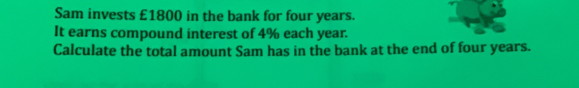 Sam invests £1800 in the bank for four years.
It earns compound interest of 4% each year.
Calculate the total amount Sam has in the bank at the end of four years.