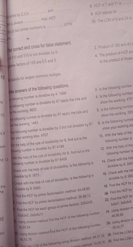 HCF of 7 and 11 is_
and
_
visible by 2,3,5,
_
_
IM is always __than HCF. 8. HCF stands for
of the 10. The LCM of 9 and 24 is
M of two prime numbers is
ers.
for correct and cross for false statement.
of 210 and 315 is not divisible by 6. 2. Product of 150 and 40 i
prime factors of 125 are 5,5 and 5. 4. The product of HCF an
to the product of those
10 M stands for largest common multiple.
rite answers of the following questions.
a following number is divisible by 4:1996 2. Is the following number
e following number is divisible by 6? apply the rule and 4. Is the following number
ly
show the working. 470
10 w the working. 8622
he following number is divisible by 6? apply the rule and 6. Is the following number
ow the working. 1463 show the working. 395
d 6 the following number is divisible by 3 but not divisible by 6? 8. Is the following numbe
ow your working also. 4707 show your working als
following number is
with ith the help of the rule of divisibility for 8, find out is the 10. With the help of the
bllowing number is divisible by 8? 4189
following number is
nd 13 With the help of the rule of divisibility for 8, find out is the 12. With the help of the
following number is divisible by 8? 6408
Check with the help of rule of divisibitlity, is the following is 14. Check with the hel
divisible by 9:245
divisible by 9:1873 9:950
Check with the help of rule of divisibility, is the following is 16. Check with the he
divisible by
the divisible by 9:6083. Find the HCF by prime factorisation method: 64,48,60 18. Find the HCF by 
he
* Find the HCF by prime factorisation method: 26,96,12 20. Find the HCF by
3* 5* 7;3* 5* 5* 5
1. Find the HCF for each group of prime factors: 2* 2* 2* 5; 22. Find the HCF fo
2* 2* 3* 5;2* 2* 5* 11
48,56.68
10
23. Using division method find the HCF of the following number 24. Using division m
39,93,54 35,42,77
blé c. Using division method find the HCF of the following number: 26. Using divisionn
7 Find the LGM of the following using division method: 84,27,35 28. Find the LCM o
40,52,76
ising method: 12,26,16 30. Find the LCM