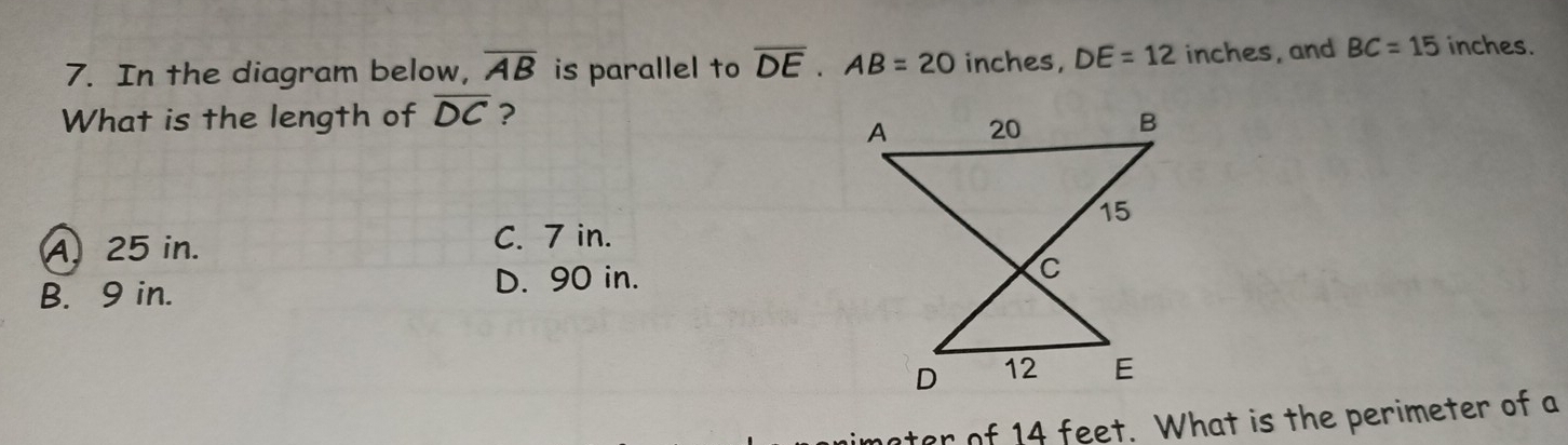 In the diagram below, overline AB is parallel to overline DE. AB=20 inches, DE=12 inches, and BC=15 inches.
What is the length of overline DC ?
A25 in. C. 7 in.
B. 9 in.
D. 90 in.
nater of 14 feet. What is the perimeter of a