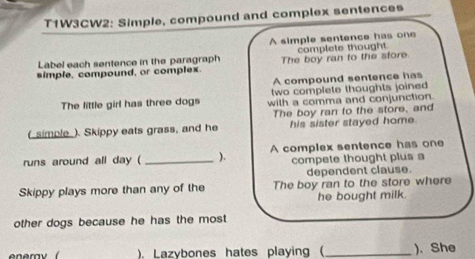 T1W3CW2: Simple, compound and complex sentences 
A simple sentence has one 
Label each sentence in the paragraph complete thought 
simple, compound, or complex. The boy ran to the store 
A compound sentence has 
two complete thoughts joined 
The little girl has three dogs with a comma and conjunction. 
The boy ran to the store, and 
( simple ). Skippy eats grass, and he his sister stayed home. 
runs around all day ( _). A complex sentence has one 
compete thought plus a 
dependent clause. 
Skippy plays more than any of the The boy ran to the store where 
he bought milk. 
other dogs because he has the most 
), Lazybones hates playing ( _)、She