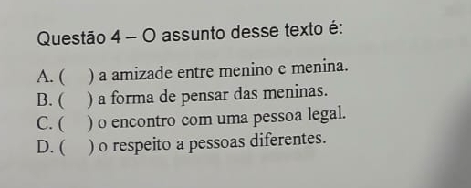 assunto desse texto é:
A. ( ) a amizade entre menino e menina.
B. ( ) a forma de pensar das meninas.
C. ( ) o encontro com uma pessoa legal.
D. ( ) o respeito a pessoas diferentes.