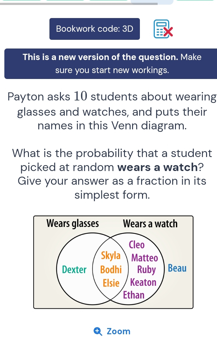 Bookwork code: 3D 
This is a new version of the question. Make 
sure you start new workings. 
Payton asks 10 students about wearing 
glasses and watches, and puts their 
names in this Venn diagram. 
What is the probability that a student 
picked at random wears a watch? 
Give your answer as a fraction in its 
simplest form. 
Zoom