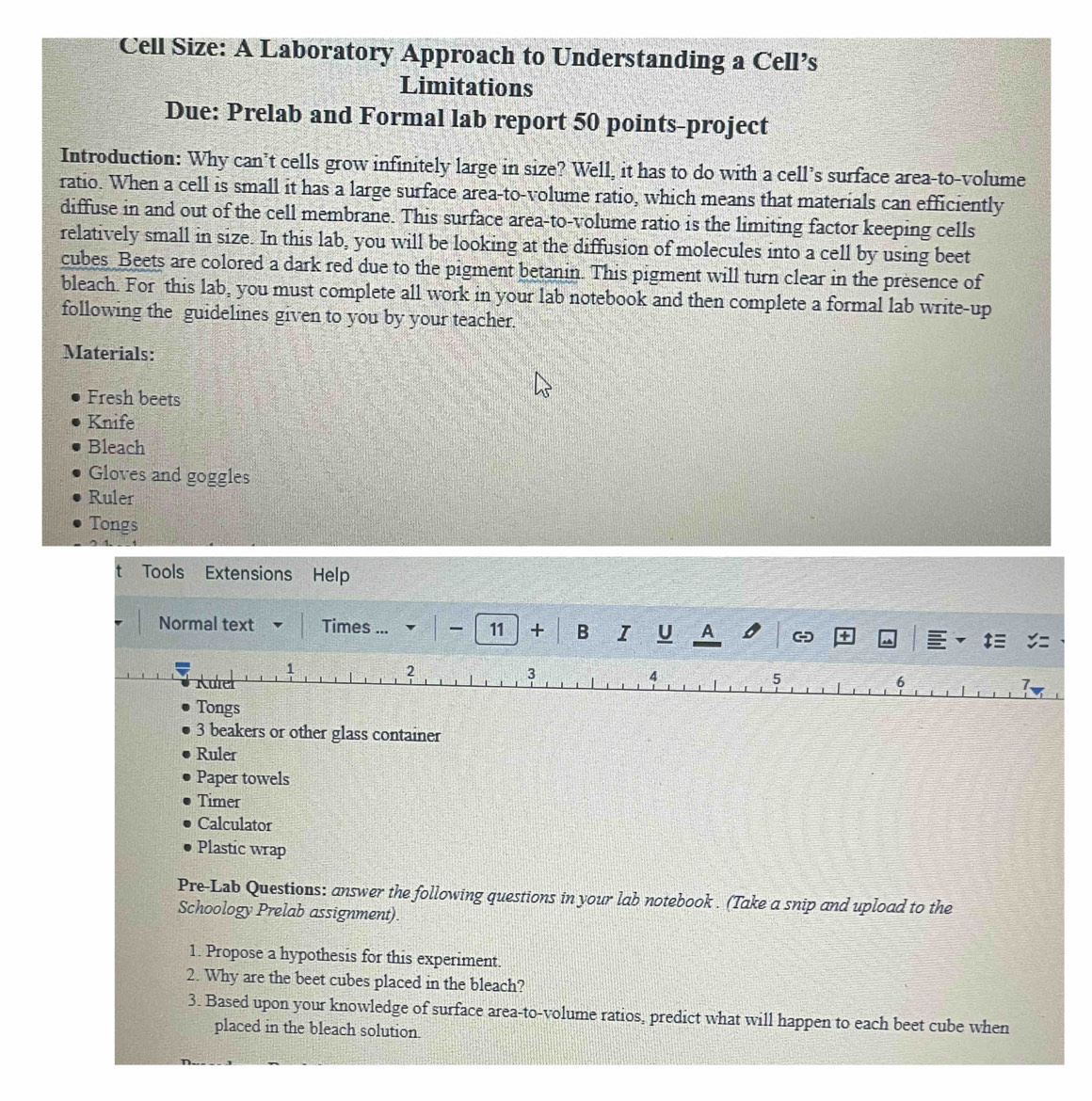 Cell Size: A Laboratory Approach to Understanding a Cell’s 
Limitations 
Due: Prelab and Formal lab report 50 points-project 
Introduction: Why can’t cells grow infinitely large in size? Well, it has to do with a cell’s surface area-to-volume 
ratio. When a cell is small it has a large surface area-to-volume ratio, which means that materials can efficiently 
diffuse in and out of the cell membrane. This surface area-to-volume ratio is the limiting factor keeping cells 
relatively small in size. In this lab, you will be looking at the diffusion of molecules into a cell by using beet 
cubes Beets are colored a dark red due to the pigment betanin. This pigment will turn clear in the presence of 
bleach. For this lab, you must complete all work in your lab notebook and then complete a formal lab write-up 
following the guidelines given to you by your teacher. 
Materials: 
Fresh beets 
Knife 
Bleach 
Gloves and goggles 
Ruler 
Tongs 
Tools Extensions Help 
Normal text Times ... - 11 + B I U A - + 
2 
3 
4 
5 
Kulel 6 
7. 
Tongs 
3 beakers or other glass container 
Ruler 
Paper towels 
Timer 
Calculator 
Plastic wrap 
Pre-Lab Questions: answer the following questions in your lab notebook . (Take a snip and upload to the 
Schoology Prelab assignment). 
1. Propose a hypothesis for this experiment. 
2. Why are the beet cubes placed in the bleach? 
3. Based upon your knowledge of surface area-to-volume ratios, predict what will happen to each beet cube when 
placed in the bleach solution.