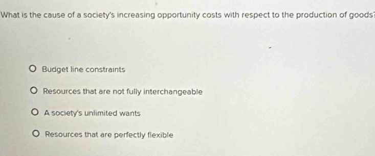 What is the cause of a society's increasing opportunity costs with respect to the production of goods'
Budget line constraints
Resources that are not fully interchangeable
A society's unlimited wants
Resources that are perfectly flexible