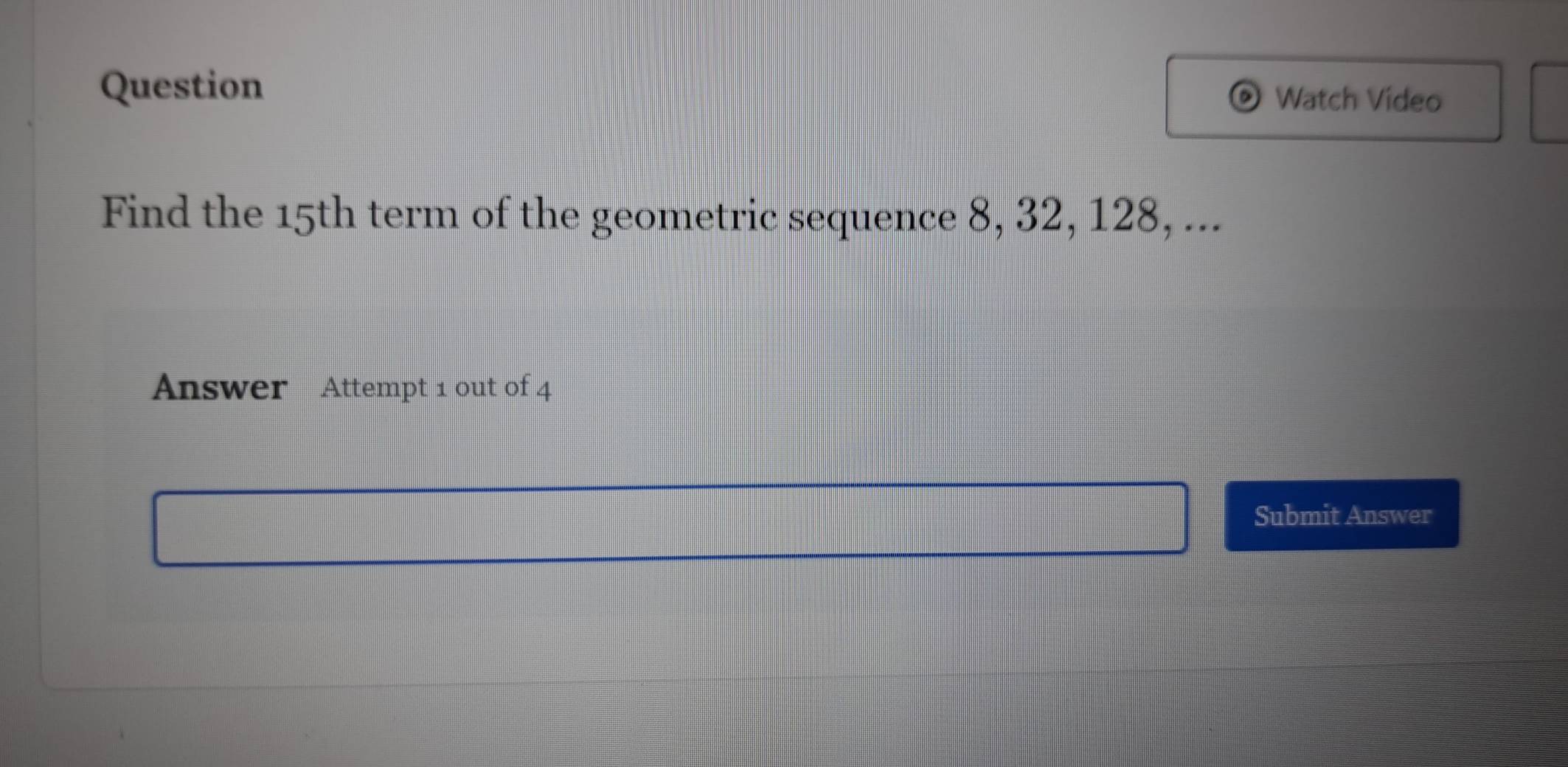 Question Watch Video 
Find the 15th term of the geometric sequence 8, 32, 128, ... 
Answer Attempt 1 out of 4 
Submit Answer