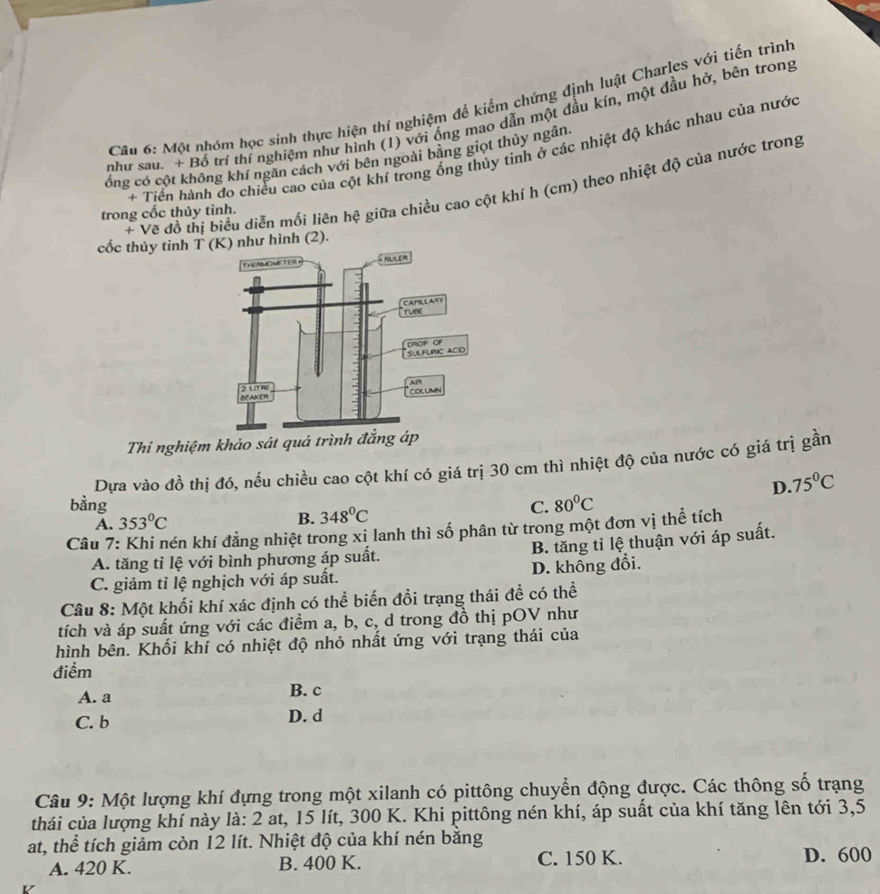 Một nhóm học sinh thực hiện thí nghiệm để kiểm chứng định luật Charles với tiến trình
như sau. + Bố trí thí nghiệm như hình (1) với ống mao dẫn một đầu kín, một đầu hở, bên trong
+ Tiền hành đo chiều cao của cột khí trong ống thủy tinh ở các nhiệt độ khác nhau của nước
ống có cột không khí ngăn cách với bên ngoài bằng giọt thủy ngân
+ Vẽ đồ thị biểu diễn mối liên hệ giữa chiều cao cột khí h (cm) theo nhiệt độ của nước trong
trong cốc thủy tinh.
cốc thủy tinh T (K) như hình (2).
Thi nghiệm khảo s
Dựa vào đồ thị đó, nếu chiều cao cột khí có giá trị 30 cm thì nhiệt độ của nước có giá trị gần
A. 353°C D. 75°C
bằng C. 80^0C
B. 348°C
Câu 7: Khi nén khí đẳng nhiệt trong xi lanh thì số phân từ trong một đơn vị thể tích
B. tăng tỉ lệ thuận với áp suất.
A. tăng tỉ lệ với bình phương áp suất.
C. giảm tỉ lệ nghịch với áp suất. D. không đổi.
Câu 8: Một khối khí xác định có thể biến đổi trạng thái đề có thể
tích và áp suất ứng với các điểm a, b, c, d trong đồ thị pOV như
hình bên. Khối khí có nhiệt độ nhỏ nhất ứng với trạng thái của
điểm
A. a B. c
C. b D. d
Câu 9: Một lượng khí đựng trong một xilanh có pittông chuyển động được. Các thông số trạng
thái của lượng khí này là: 2 at, 15 lít, 300 K. Khi pittông nén khí, áp suất của khí tăng lên tới 3,5
at, thể tích giảm còn 12 lít. Nhiệt độ của khí nén băng
A. 420 K. B. 400 K. C. 150 K. D. 600