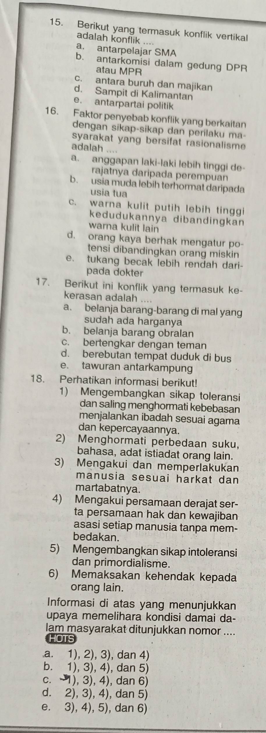 Berikut yang termasuk konflik vertikal
adalah konflik ....
a. antarpelajar SMA
b. antarkomisi dalam gedung DPR
atau MPR
c. antara buruh dan majikan
d. Sampit di Kalimantan
e. antarpartai politik
16. Faktor penyebab konflik yang berkaitan
dengan sikap-sikap dan perilaku ma-
syarakat yang bersifat rasionalisme 
adalah ....
a. anggapan laki-laki lebih tinggi de-
rajatnya daripada perempuan
b. usia muda lebih terhormat daripada
usia tua
c. warna kulit putih lebih tinggi
kedudukannya dibandingkan
warna kulit lain
d. orang kaya berhak mengatur po-
tensi dibandingkan orang miskin
e. tukang becak lebih rendah dari-
pada dokter
17. Berikut ini konflik yang termasuk ke-
kerasan adalah ....
a. belanja barang-barang di mal yang
sudah ada harganya
b. belanja barang obralan
c. bertengkar dengan teman
d. berebutan tempat duduk di bus
e. tawuran antarkampung
18. Perhatikan informasi berikut!
1) Mengembangkan sikap toleransi
dan saling menghormati kebebasan
menjalankan ibadah sesuai agama
dan kepercayaannya.
2) Menghormati perbedaan suku,
bahasa, adat istiadat orang lain.
3) Mengakui dan memperlakukan
manusia sesuai harkat dan
martabatnya.
4) Mengakui persamaan derajat ser-
ta persamaan hak dan kewajiban
asasi setiap manusia tanpa mem-
bedakan.
5) Mengembangkan sikap intoleransi
dan primordialisme.
6) Memaksakan kehendak kepada
orang lain.
Informasi di atas yang menunjukkan
upaya memelihara kondisi damai da-
lam masyarakat ditunjukkan nomor ....
HOTS
a. 1), 2), 3), dan 4)
b. 1), 3), 4), dan 5)
c. -1), 3), 4), dan 6)
d. 2), 3), 4), dan 5)
e. 3), 4), 5), dan 6)