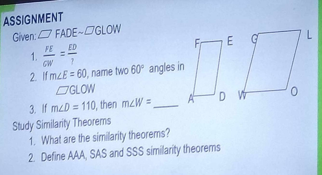 ASSIGNMENT 
Given: □ FADE a.□ GLOW
1.  FE/GW = ED/? 
2. If m∠ E=60 , name two 60° angles in
□ GLOW
3. If m∠ D=110 , then m∠ W= _ 
Study Similarity Theorems 
1. What are the similarity theorems? 
2. Define AAA, SAS and SSS similarity theorems