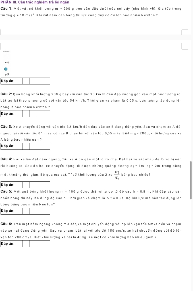PHẢN III. Câu trấc nghiệm trá lời ngắn
Câu 1: Một vật có khối lượng m=200 g treo vào đầu dưới của sợi dây (như hình vẽ). Gia tốc trọng
trưòng g=10m/s^2 7. Khi vật nằm cân bằng thì lực căng dây có độ lớn bao nhiều Newton ?
Đáp án:
Cầu 2: Quả bóng khối lượng 200 g bay với vận tốc 90 km/h đến đập vuông góc vào một bức tường rồi
bật trở lại theo phương cũ với vận tốc 54 km /h. Thời gian va chạm là 0,05 s. Lực tường tác dụng lên
bóng là bao nhiều Newton ?
Đáp án:
Cầu 3: Xe A chuyển động với vận tốc 3,6 km/h đến đạp vào xe B đang đứng yên. Sau va chạm xe A đội
ngược lại với vận tốc 0,1 m/s, còn xe B chạy tới với vận tốc 0,55 m/s. Biết m B=200g , khối lượng của xe
A bằng bao nhiêu gam?
Đáp án:
Cầu 4: Hai xe lãn đặt nằm ngang, đầu xe A có gần một lò xo nhẹ. Đặt hai xe sát nhau để lò xo bị nén
rồi buông ra. Sau đó hai xe chuyến động, đi được những quãng đường s_1=1m;s_2=2m trong cùng
một khoảng thời gian. Bỏ qua ma sát. Tỉ số khối lượng của 2 xe frac m_1m_2 bằng bao nhiều?
Đáp án:
Câu 5: Một quả bóng khối lượng m=100 g được thả rơi tự do từ độ cao h=0.8m. Khi đập vào sàn
nhần bóng thì nấy lên đúng độ cao h. Thời gian và chạm là △ t=0.5s , Độ lớn lực mà sàn tác dụng lên
bóng bằng bao nhiêu Newton?
Đáp án:
Câu 6: Trên mặt nằm ngang không ma sát, xe một chuyến động với độ lớn vận tốc 5m /s đến va chạm
vào xe hai đang đứng yên. Sau va chạm, bật lại với tốc độ 150 cm/s, xe hai chuyển động với độ lớn
vận tốc 200 cm/s. Biết khối lượng xe hai là 400g. Xe một có khối lượng bao nhiêu gam ?
Đáp án: