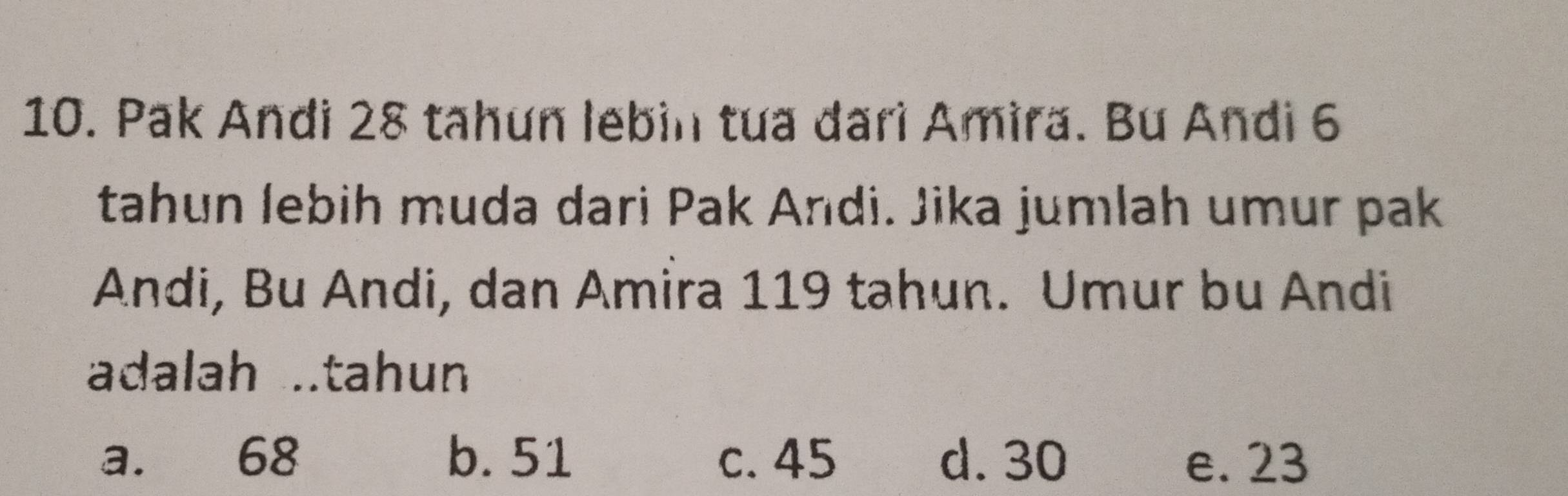 Pak Andi 28 tahun lebin tua đari Amira. Bu Andi 6
tahun lebih muda dari Pak Andi. Jika jumlah umur pak
Andi, Bu Andi, dan Amira 119 tahun. Umur bu Andi
adalah ..tahun
a. 68 b. 51 c. 45 d. 30 e. 23