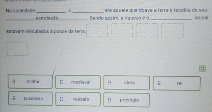 Na sociedade _o_ era aquele que doava a terra e recebia de seu
_a proteção_ Sendo assim, a riqueza e o _social
estavam vinculados à posse da terra
:: militar medieval overleftrightarrow IT clero rei
:; suserano overleftrightarrow H vassalo :: prestígio