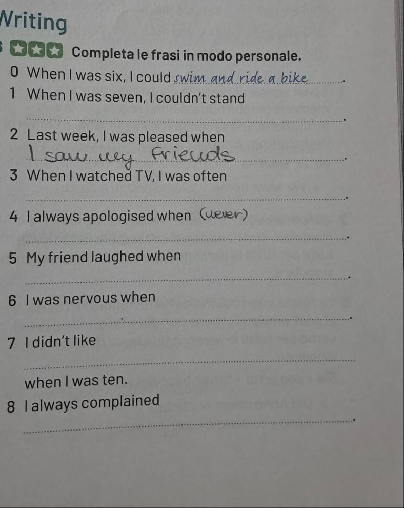 Writing 
_ h Completa le frasi in modo personale. 
0 When I was six, I could_ 
. 
1 When I was seven, I couldn’t stand 
_ 
. 
2 Last week, I was pleased when 
_ 
. 
3 When I watched TV, I was often 
_ 
4 I always apologised when (dever) 
_. 
5 My friend laughed when 
_ 
6 I was nervous when 
_ 
7 I didn't like 
_ 
when I was ten. 
8 I always complained 
_.