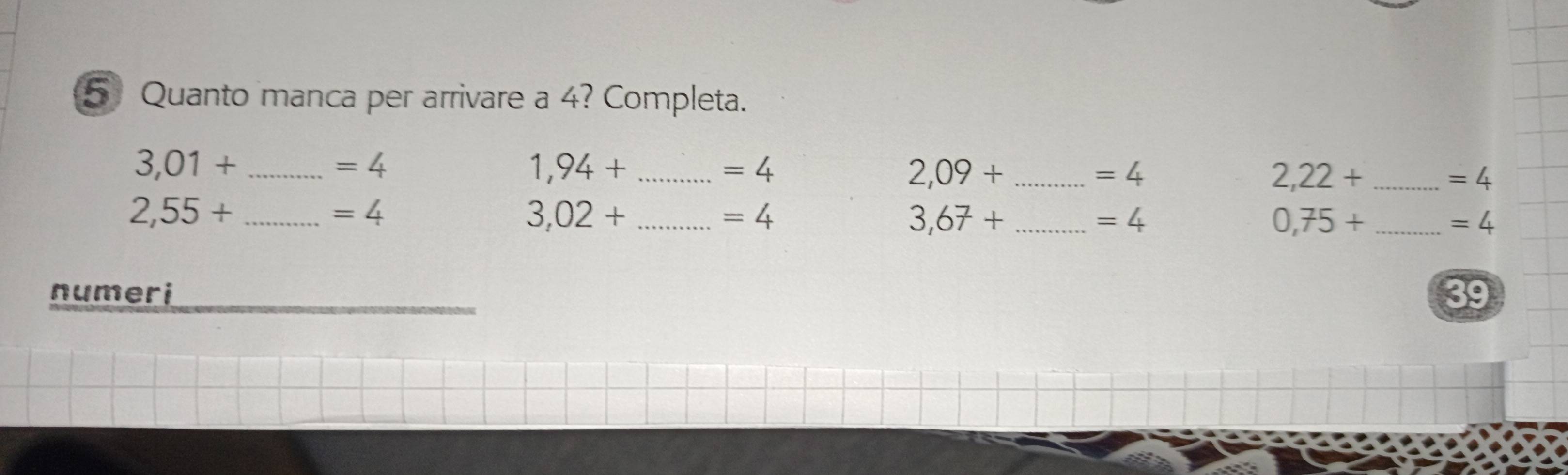 Quanto manca per arrivare a 4? Completa. 
_ 3,01+
=4
1,94+ _
=4
_ 2,09+
=4
2,22+ _
=4
_ 2,55+
=4
_ 3,02+
=4
_ 3,67+
=4
0,75+ _
=4
numeri 
39