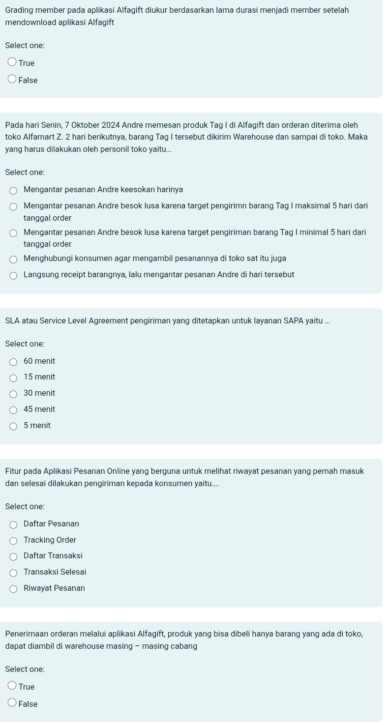 Grading member pada aplikasi Alfagift diukur berdasarkan lama durasi menjadi member setelah
mendownload aplikasi Alfagift
Select one:
True
False
Pada hari Senin, 7 Oktober 2024 Andre memesan produk Tag I di Alfagift dan orderan diterima oleh
toko Alfamart Z. 2 hari berikutnya, barang Tag I tersebut dikirim Warehouse dan sampai di toko. Maka
yang harus dilakukan oleh personil toko yaitu...
Select one:
Mengantar pesanan Andre keesokan harinya
Mengantar pesanan Andre besok lusa karena target pengirimn barang Tag I maksimal 5 hari dari
tanggal order
Mengantar pesanan Andre besok lusa karena target pengiriman barang Tag I minimal 5 hari dari
tanggal order
Menghubungi konsumen agar mengambil pesanannya di toko sat itu juga
Langsung receipt barangnya, lalu mengantar pesanan Andre di hari tersebut
SLA atau Service Level Agreement pengiriman yang ditetapkan untuk layanan SAPA yaitu ...
Select one:
60 menit
15 menit
30 menit
45 menit
5 menit
Fitur pada Aplikasi Pesanan Online yang berguna untuk melihat riwayat pesanan yang pernah masuk
dan selesai dilakukan pengiriman kepada konsumen yaitu....
Select one:
Daftar Pesanan
Tracking Order
Daftar Transaksi
Transaksi Selesai
Riwayat Pesanan
Penerimaan orderan melalui aplikasi Alfagift, produk yang bisa dibeli hanya barang yang ada di toko,
dapat diambil di warehouse masing - masing cabang
Select one:
True
False