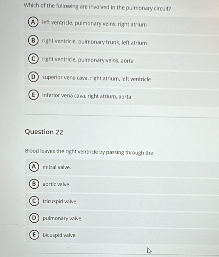 Which of the following are involved in the pulmonary circuit?
A left ventricle, pulmonary veins, right atrium
B right ventricle, pulmonary trunk, left atrium
C right ventricle, pulmonary veins, aorta
D superior vena cava, right atrium, left ventricle
E inferior vena cava, right atrium, aorta
Question 22
Blood leaves the right ventricle by passing through the
A mitral valve.
B aortic valve.
C tricuspid valve.
D pulmonary valve.
E bicuspid valve.