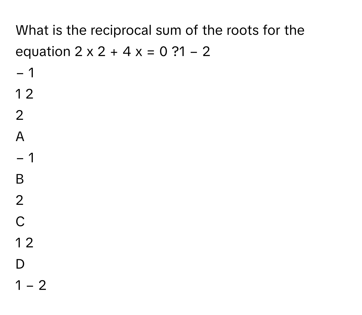 What is the reciprocal sum of the roots for the equation 2  x   2      +  4  x  =  0     ?1   −  2             
−  1     
1   2            
2     

A  
−  1      


B  
2      


C  
1   2             


D  
1   −  2