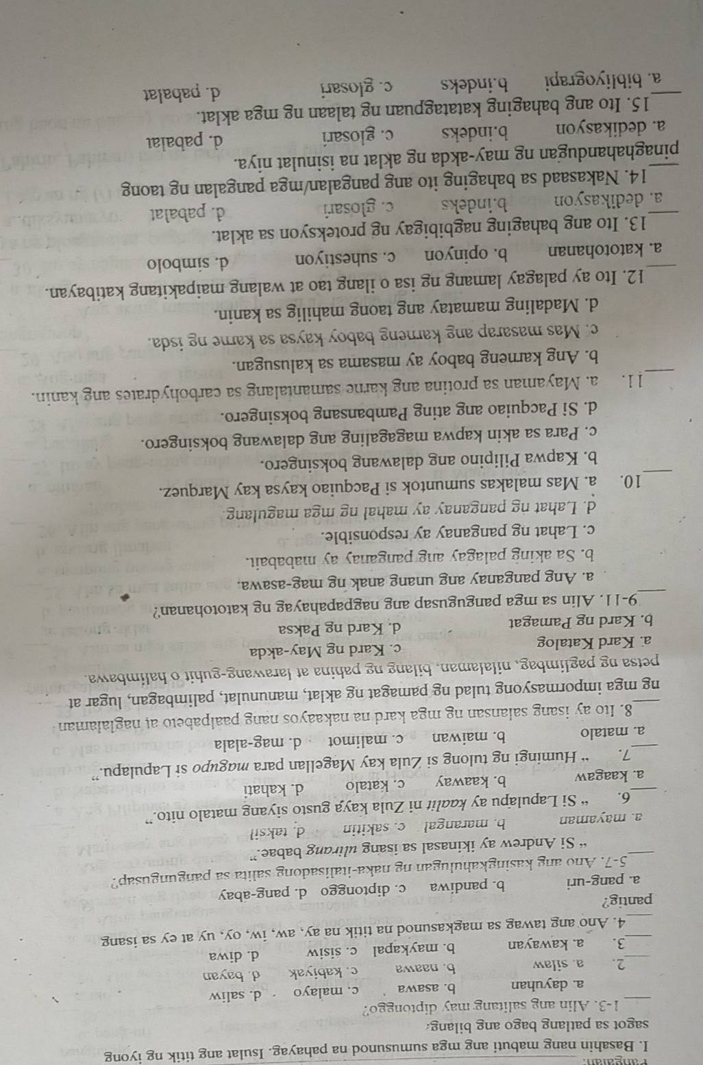 Basahin nang mabuti ang mga sumusunod na pahayag. Isulat ang titik ng iyong
sagot sa patlang bago ang bilang.
_1-3. Alin ang salitang may diptonggo?
a. dayuhan b. asawa c. malayo d. saliw
2. a. silaw b. naawa c. kabiyak d. bayan
__3. a. kawayan b. maykapal c. sisiw d. diwa
_4. Ano ang tawag sa magkasunod na titik na ay, aw, iw, oy, uy at ey sa isang
pantig?
a. pang-uri b. pandiwa c. diptonggo d. pang-abay
_5-7. Ano ang kasingkahulugan ng naka-italisadong salita sa pangungusap?
“ Si Andrew ay ikinasal sa isang ulirang babae.”
a. mayaman b. marangal c. sakitin d. taksil
6. “ Si Lapulapu ay kaalit ni Zula kaya gusto siyang matalo nito.”
_a. kaagaw b. kaaway c. katalo d. kahati
7. “ Humingi ng tulong si Zula kay Magellan para magupo si Lapulapu.”
_a. matalo b. maiwan c. malimot d. mag-alala
8. Ito ay isang salansan ng mga kard na nakaayos nang paalpabeto at naglalaman
ng mga impormasyong tulad ng pamagat ng aklat, manunulat, palimbagan, lugar at
petsa ng paglimbag, nilalaman, bilang ng pahina at larawang-guhit o halimbawa.
a. Kard Katalog c. Kard ng May-akda
b. Kard ng Pamagat d. Kard ng Paksa
_
9-11. Alin sa mga pangugusap ang nagpapahayag ng katotohanan?
a. Ang panganay ang unang anak ng mag-asawa.
b. Sa aking palagay ang panganay ay mababait.
c. Lahat ng panganay ay responsible.
d. Lahat ng panganay ay mahal ng mga magulang.
_
10. a. Mas malakas sumuntok si Pacquiao kaysa kay Marquez.
b. Kapwa Pilipino ang dalawang boksingero.
c. Para sa akin kapwa magagaling ang dalawang boksingero.
d. Si Pacquiao ang ating Pambansang boksingero.
_
11. a. Mayaman sa protina ang karne samantalang sa carbohydrates ang kanin.
b. Ang karneng baboy ay masama sa kalusugan.
c. Mas masarap ang karneng baboy kaysa sa karne ng isda.
d. Madaling mamatay ang taong mahilig sa kanin.
12. Ito ay palagay lamang ng isa o ilang tao at walang maipakitang katibayan.
_a. katotohanan b. opinyon c. suhestiyon d. simbolo
13. Ito ang bahaging nagbibigay ng proteksyon sa aklat.
_a. dedikasyon b.indeks c. glosari d. pabalat
14. Nakasaad sa bahaging ito ang pangalan/mga pangalan ng taong
_pinaghahandugan ng may-akda ng aklat na isinulat niya.
a. dedikasyon b.indeks c. glosari d. pabalaı
15. Ito ang bahaging katatagpuan ng talaan ng mga aklat.
_a. bibliyograpi b.indeks c. glosari d. pabalat