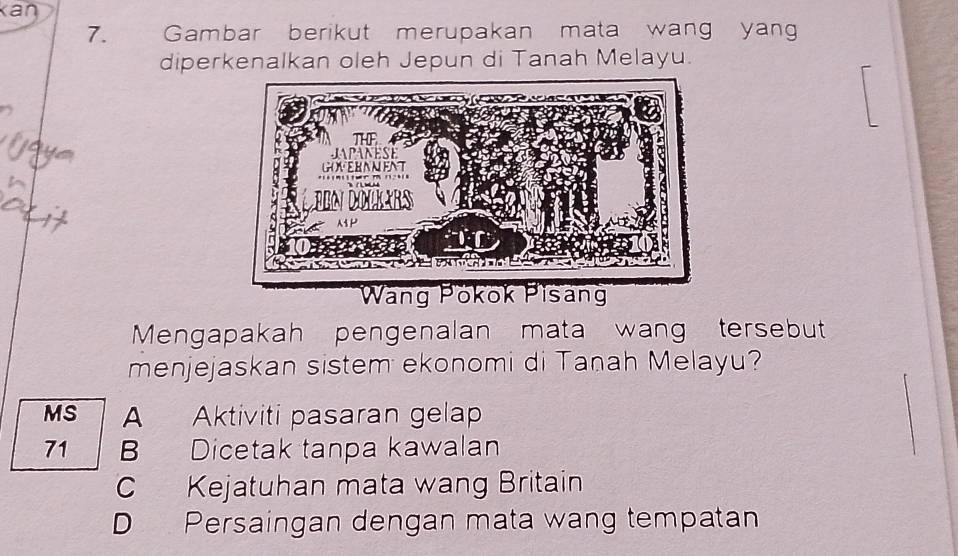 Kan
7. Gambar berikut merupakan mata wang yan
diperkenalkan oleh Jepun di Tanah Melayu.
Mengapakah pengenalan mata wang tersebut
menjejaskan sistem ekonomi di Tanah Melayu?
MS A Aktiviti pasaran gelap
71 B Dicetak tanpa kawalan
C Kejatuhan mata wang Britain
D Persaingan dengan mata wang tempatan