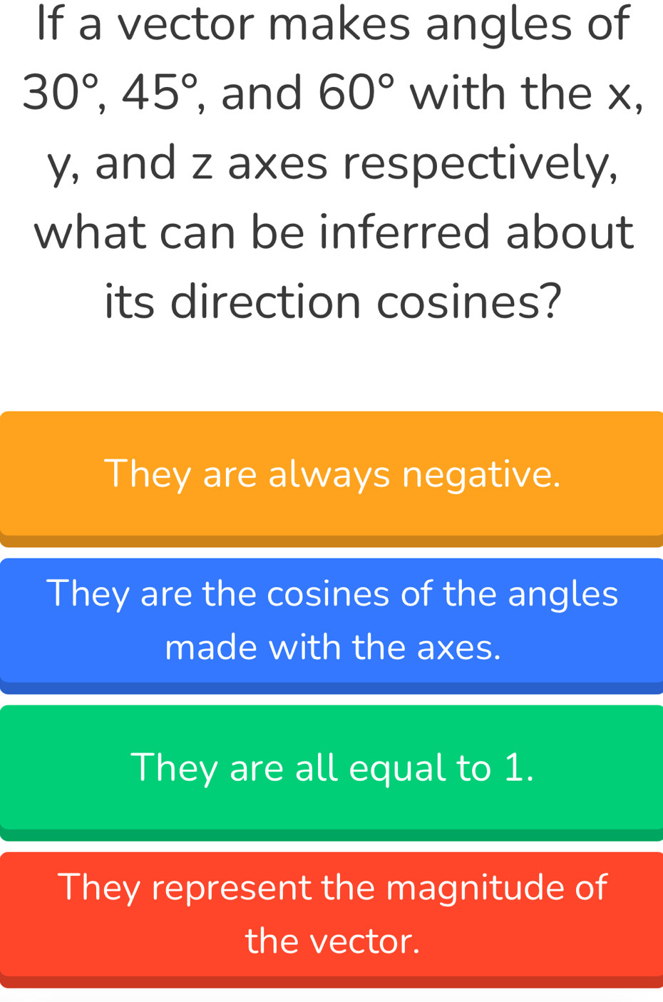 If a vector makes angles of
30°, 45° , and 60° with the x,
y, and z axes respectively,
what can be inferred about
its direction cosines?
They are always negative.
They are the cosines of the angles
made with the axes.
They are all equal to 1.
They represent the magnitude of
the vector.