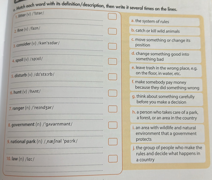 Match each word with its definition/description, then write it several times on the lines.
_
1. litter (v) /'Iɪtər/
_
a. the system of rules
_
2. fine (v) / faɪn /
b. catch or kill wild animals
_
c. move something or change its
_
3.consider (v) /kən'sɪdər/
position
_d. change something good into
_
4.spoil (v) /spɔɪl/ something bad
_e. leave trash in the wrong place, e.g.
_
5. disturb (v) /dɪ'st3:rb/
on the floor, in water, etc.
_
f. make somebody pay money
because they did something wrong
6. hunt (v) /hʌnt/
_g. think about something carefully
_before you make a decision
7. ranger (n) /'reɪndʒər /
_h. a person who takes care of a park,
_a forest, or an area in the country
_
8. government (n) /'gʌvərnmənt/
i. an area with wildlife and natural
_
environment that a government
9. national park (n) /,næʃnəl 'pɑ:rk/ protects
_
_
j. the group of people who make the
rules and decide what happens in
_
10.law (n) /Ia: / a country
_