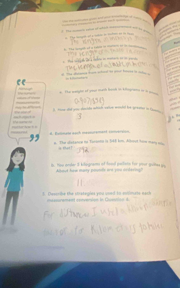 Use the esimates given and your knowledge of menc and in 
cuaternary measures to answer each queation. 
cncé most a 
2. The numeric value of which measurement will be greve ae glne the 
Shis syxtoms 
2. The length of a table in inches or in feet
edinge, The 
Rati 
b. The longth of a table in meters or in cenimeter 
or a table in meters or in yards. 
apprexits se avitry o 
For every
12° every 
d. The distance from school to your house in miles o sppraxin 
in kilometers
For ever 
mactly 
Although 
Foreve 
exacth 
the númeric e. The weight of your math book in kilograms or in pound
valurs of these 
When a 
units o 
may be different. 
Hown 
the size of 3. How did you decide which value would be greater in Questio ? 
each object in 
6. Re 
the same no 
( 
matter how it is 
musasured 4. Estimate each measurement conversion. 
a. The distance to Toronto is 548 km.. About how many mile
is that? " 
b. You order 5 kilograms of food pellets for your guinea gig 
About how many pounds are you ordering? 
5. Describe the strategies you used to estimate each 
measurement conversion in Question 4.