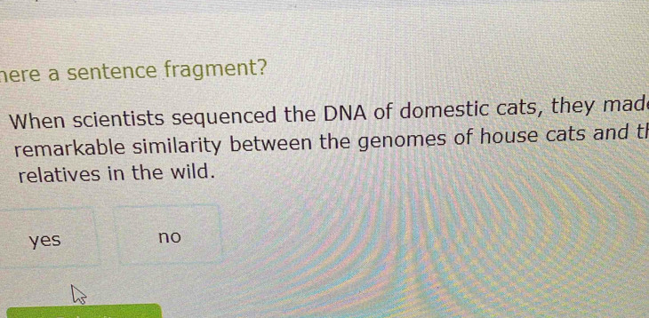 here a sentence fragment?
When scientists sequenced the DNA of domestic cats, they mad
remarkable similarity between the genomes of house cats and th
relatives in the wild.
yes no