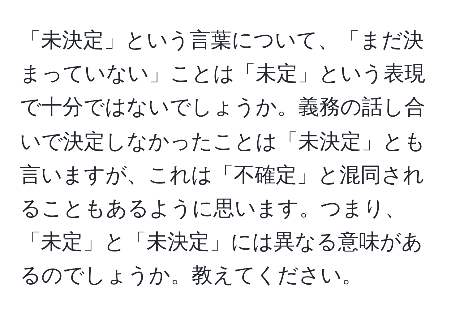 「未決定」という言葉について、「まだ決まっていない」ことは「未定」という表現で十分ではないでしょうか。義務の話し合いで決定しなかったことは「未決定」とも言いますが、これは「不確定」と混同されることもあるように思います。つまり、「未定」と「未決定」には異なる意味があるのでしょうか。教えてください。