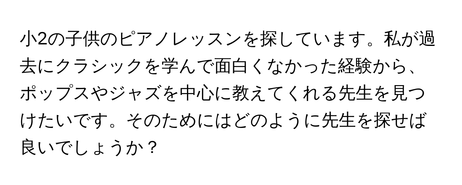 小2の子供のピアノレッスンを探しています。私が過去にクラシックを学んで面白くなかった経験から、ポップスやジャズを中心に教えてくれる先生を見つけたいです。そのためにはどのように先生を探せば良いでしょうか？