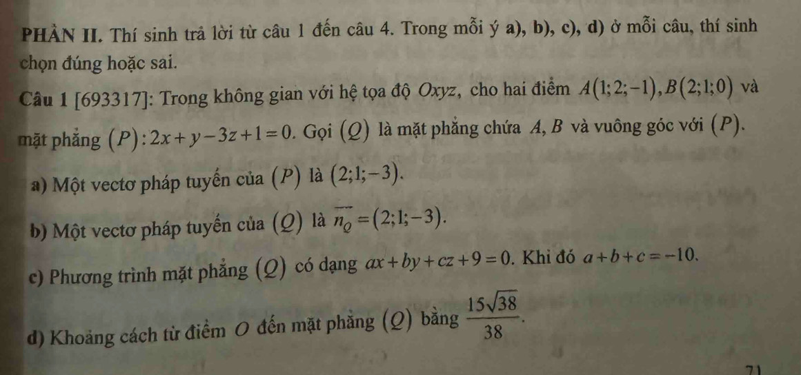 PHÀN II. Thí sinh trả lời từ câu 1 đến câu 4. Trong mỗi ya) , b), c), d) ở mỗi câu, thí sinh 
chọn đúng hoặc sai. 
Câu 1 [693317]: Trong không gian với hệ tọa độ Oxyz, cho hai điểm A(1;2;-1), B(2;1;0) và 
mặt phẳng (P): 2x+y-3z+1=0. Gọi (Q) là mặt phẳng chứa A, B và vuông góc với (P). 
a) Một vectơ pháp tuyến của (P) là (2;1;-3). 
b) Một vectơ pháp tuyến của (Q) là vector n_Q=(2;1;-3). 
c) Phương trình mặt phẳng (Q) có dạng ax+by+cz+9=0. Khi đó a+b+c=-10. 
d) Khoảng cách từ điểm O đến mặt phẳng (Q) bằng  15sqrt(38)/38 . 
71