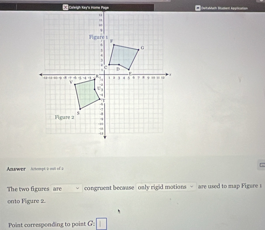 DeltaMath Student Application 
Answer Attempt 2 out of 2 
The two figures are congruent because only rigid motions are used to map Figure 1 
onto Figure 2. 
Point corresponding to point G :