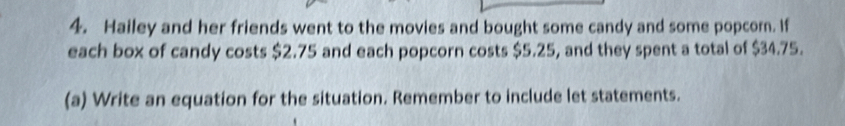 Hailey and her friends went to the movies and bought some candy and some popcor. If 
each box of candy costs $2.75 and each popcorn costs $5.25, and they spent a total of $34.75. 
(a) Write an equation for the situation. Remember to include let statements.