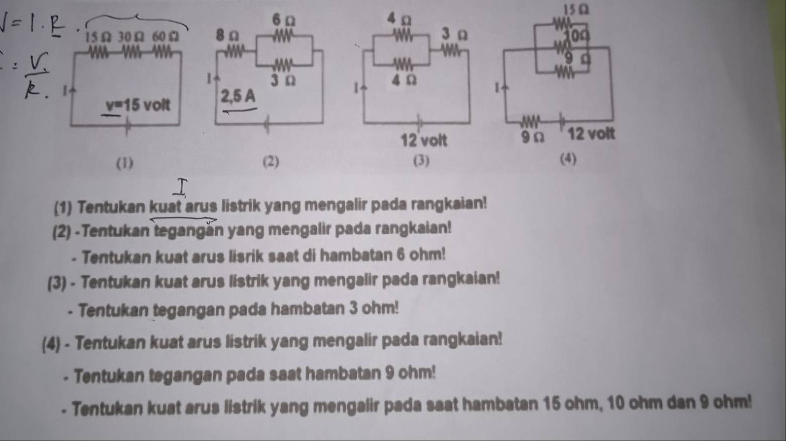 15Ω
15Ω 30Ω 60 Ω 0n
9

v=15 volt
1
9n 12 volt 
(1) (2) (4) 
(1) Tentukan kuat arus listrik yang mengalir pada rangkaian! 
(2) -Tentukan tegangán yang mengalir pada rangkaian! 
- Tentukan kuat arus lisrik saat di hambatan 6 ohm! 
(3) - Tentukan kuat arus listrik yang mengalir pada rangkaian! 
- Tentukan tegangan pada hambatan 3 ohm! 
(4) - Tentukan kuat arus listrik yang mengalir pada rangkaian! 
- Tentukan tegangan pada saat hambatan 9 ohm! 
- Tentukan kuat arus listrik yang mengalir pada saat hambatan 15 ohm, 10 ohm dan 9 ohm!