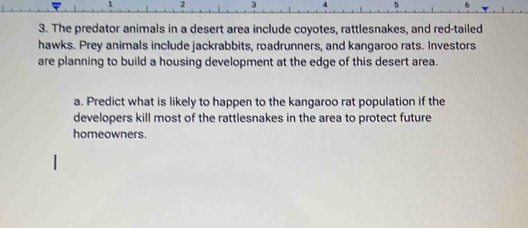 2 
3 
4 
5 
6 
3. The predator animals in a desert area include coyotes, rattlesnakes, and red-tailed 
hawks. Prey animals include jackrabbits, roadrunners, and kangaroo rats. Investors 
are planning to build a housing development at the edge of this desert area. 
a. Predict what is likely to happen to the kangaroo rat population if the 
developers kill most of the rattlesnakes in the area to protect future 
homeowners.