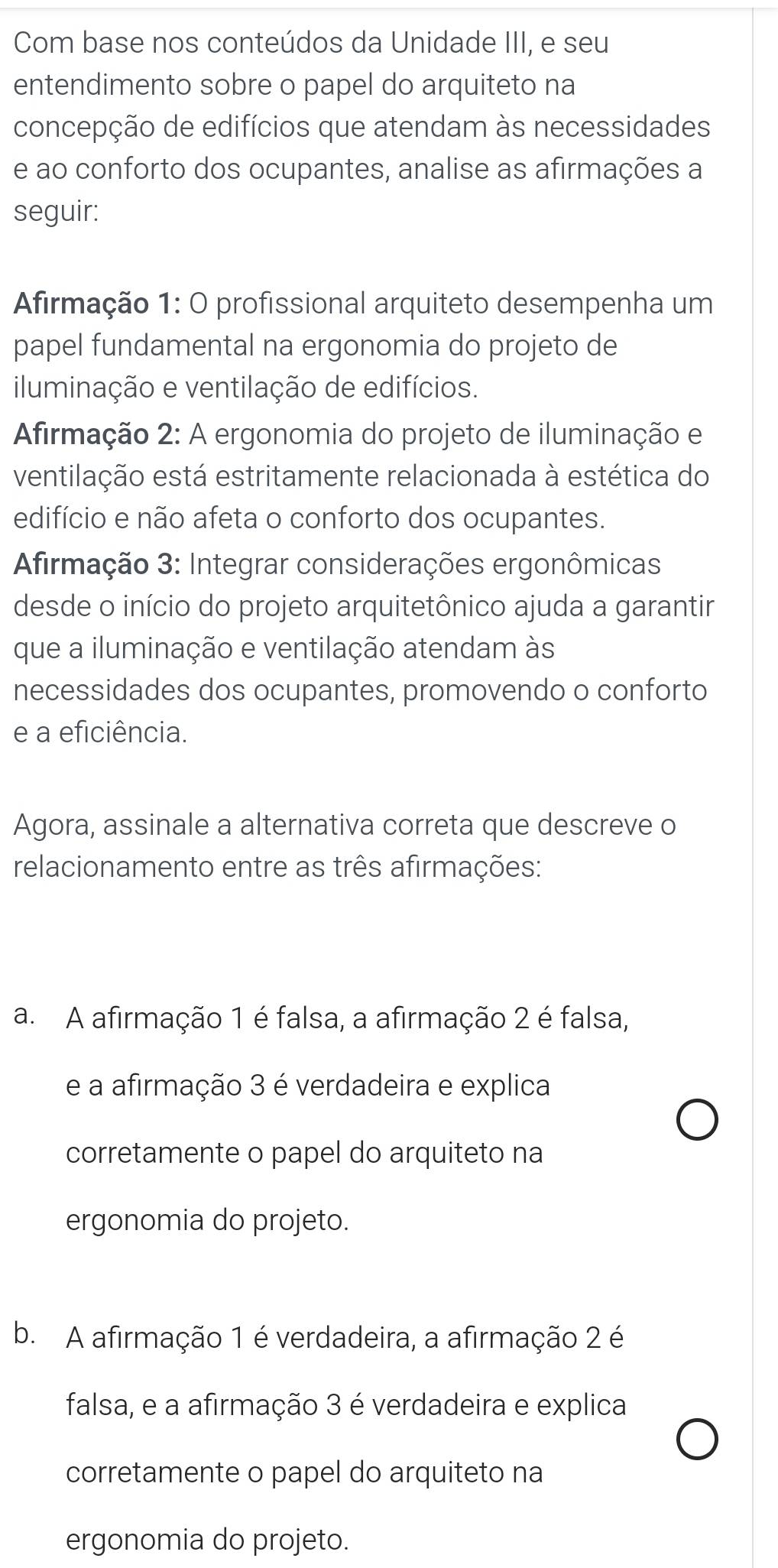 Com base nos conteúdos da Unidade III, e seu
entendimento sobre o papel do arquiteto na
concepção de edifícios que atendam às necessidades
e ao conforto dos ocupantes, analise as afirmações a
seguir:
Afirmação 1: O profissional arquiteto desempenha um
papel fundamental na ergonomia do projeto de
iluminação e ventilação de edifícios.
Afirmação 2: A ergonomia do projeto de iluminação e
ventilação está estritamente relacionada à estética do
edifício e não afeta o conforto dos ocupantes.
*Afirmação 3: Integrar considerações ergonômicas
desde o início do projeto arquitetônico ajuda a garantir
que a iluminação e ventilação atendam às
necessidades dos ocupantes, promovendo o conforto
e a eficiência.
Agora, assinale a alternativa correta que descreve o
relacionamento entre as três afirmações:
a. A afirmação 1 é falsa, a afirmação 2 é falsa,
e a afirmação 3 é verdadeira e explica
corretamente o papel do arquiteto na
ergonomia do projeto.
b. A afirmação 1 é verdadeira, a afirmação 2 é
falsa, e a afirmação 3 é verdadeira e explica
corretamente o papel do arquiteto na
ergonomia do projeto.