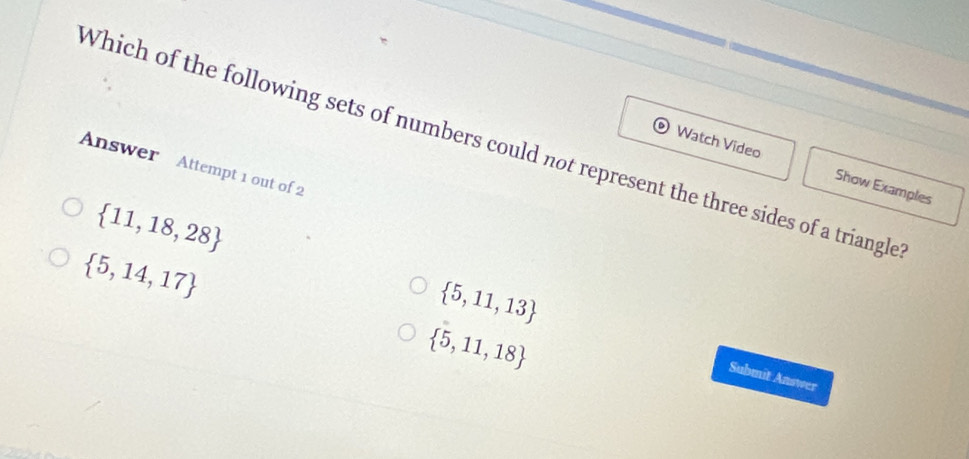 Which of the following sets of numbers could not represent the three sides of a triangle
Answer Attempt 1 out of 2
Watch Video Show Examples
 11,18,28
 5,14,17
 5,11,13
 5,11,18
Submit Answer