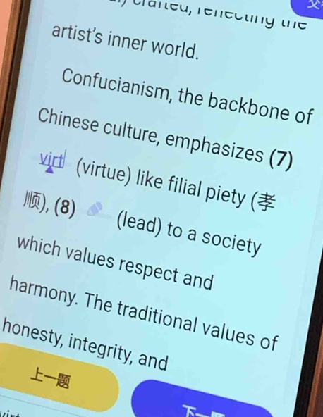 crafted, renecting the 
artist's inner world. 
Confucianism, the backbone of 
Chinese culture, emphasizes (7) 
virt (virtue) like filial piety ( 
), (8) 
(lead) to a society 
which values respect and 
harmony. The traditional values of 
honesty, integrity, and