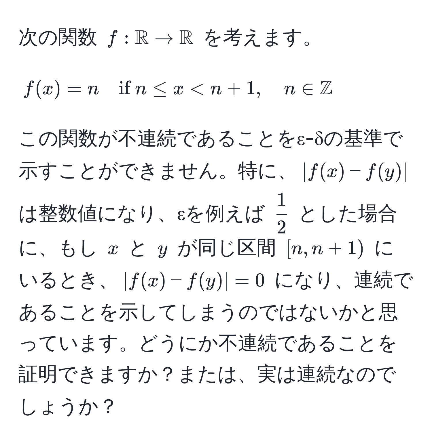 次の関数 ( f: mathbbR to mathbbR ) を考えます。  
[  
f(x) = n quad if  n ≤ x < n+1, quad n ∈ mathbbZ  
]  
この関数が不連続であることをε-δの基準で示すことができません。特に、( |f(x) - f(y)| ) は整数値になり、εを例えば (  1/2  ) とした場合に、もし ( x ) と ( y ) が同じ区間 ([n, n+1)) にいるとき、( |f(x) - f(y)| = 0 ) になり、連続であることを示してしまうのではないかと思っています。どうにか不連続であることを証明できますか？または、実は連続なのでしょうか？