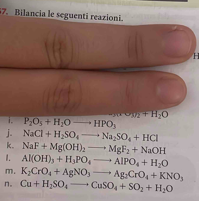 Bilancia le seguenti reazioni. 
H
mu _3nu _2+H_2O
i. P_2O_5+H_2Oto HPO_3
j. NaCl+H_2SO_4to Na_2SO_4+HCl
k. NaF+Mg(OH)_2to MgF_2+NaOH
1. Al(OH)_3+H_3PO_4to AlPO_4+H_2O
m. K_2CrO_4+AgNO_3to Ag_2CrO_4+KNO_3
n. Cu+H_2SO_4to CuSO_4+SO_2+H_2O