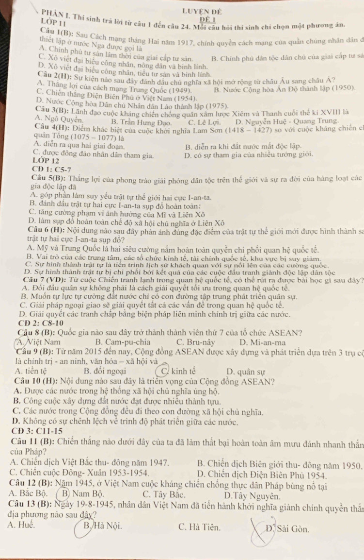 Luyện đề
dÉ 1
PHÀN I, Thí sinh trả lời từ câu 1 đến câu 24. Mỗi câu hồi thí sinh chi chọn một phương án
LỚP 11
Cầu 1(B): Sau Cách mạng tháng Hai năm 1917, chính quyền cách mạng của quần chúng nhân dân ở
thiết lập ở nước Nga được gọi là
A. Chính phủ tư sản lâm thời của giai cấp tư sản. B. Chính phủ dân tộc dân chủ của giai cấp tư sả
C. Xô viết đại biểu công nhân, nông dân và binh lính.
D. Xô viết đại biểu công nhân, tiểu tư sản và binh lính
Cầu 2(H): Sự kiện nào sau đây đánh dầu chủ nghĩa xã hội mở rộng từ châu Âu sang châu Á?
A. Thắng lợi của cách mạng Trung Quốc (1949). B. Nước Cộng hòa Ấn Độ thành lập (1950).
C. Chiến thắng Điện Biên Phủ ở Việt Nam (1954).
D. Nước Cộng hòa Dân chủ Nhân dân Lào thành lập (1975).
Câu 3(1 3): Lãnh đạo cuộc kháng chiến chống quân xâm lược Xiêm và Thanh cuối thế kỉ XVIII là
A. Ngô Quyễn. B. Trần Hưng Đạo. C. Lê Lợi. D. Nguyễn Huệ - Quang Trung.
Câu 4(1 I): Điểm khác biệt của cuộc khởi nghĩa Lam Sơn (1418-1427) so với cuộc kháng chiến c
quân Tổng (1 075-1077) là
A. diễn ra qua hai giai đoạn. B. diễn ra khi đất nước mất độc lập.
C. được đông đảo nhân dân tham gia.
LỚP 12 D. có sự tham gia của nhiều tướng giỏi.
CD 1:C5-7
Câu 5(B) 0: Thắng lợi của phong trào giải phóng dân tộc trên thế giới và sự ra đời của hàng loạt các
gia độc lập đã
A. góp phần làm suy yếu trật tự thế giới hai cực I-an-ta.
B. đánh dầu trật tự hai cực I-an-ta sụp đồ hoàn toàn:
C. tăng cường phạm vi ảnh hưởng của Mĩ và Liên Xô
D. làm sụp đỗ hoàn toàn chế dhat Q* overline aI hội chủ nghĩa ở Liên Xô
Câu 6 (H): Nội dung nào sau đây phản ánh đúng đặc điểm của trật tự thể giới mới được hình thành sa
trật tự hai cực I-an-ta sụp đổ?
A. Mỹ và Trung Quốc lả hai siêu cường nắm hoàn toàn quyền chi phối quan hệ quốc tế.
B. Vai trò của các trung tâm, các tổ chức kinh tế, tài chính quốc tế, khu vực bị suy giảm.
C. Sự hình thành trật tự là tiến trình lịch sử khách quan với sự nổi lên của các cường quốc.
D. Sự hình thành trật tự bị chi phối bởi kết quả của các cuộc đầu tranh giành độc lập dân tộc
Câu 7 (VD): Từ cuộc Chiến tranh lạnh trong quan hệ quốc tế, có thể rút ra được bài học gì sau đây?
A. Đổi đầu quân sự không phải là cách giải quyết tối ưu trong quan hệ quốc tế.
B. Muồn tự lực tự cường đất nước chỉ có con đường tập trung phát triên quân sự.
C. Giải pháp ngoại giao sẽ giải quyết tắt cả các vấn đề trong quan hệ quốc tế.
D. Giải quyết các tranh chấp băng biện pháp liên minh chính trị giữa các nước.
CD 2: C8-10
Câu 8 (B): Quốc gia nào sau đây trở thành thành viên thứ 7 của tổ chức ASEAN?
''A. Việt Nam B. Cam-pu-chia C. Bru-nây D. Mi-an-ma
Câu 9 (B): Từ năm 2015 đến nay, Cộng đồng ASEAN được xây dựng và phát triển dựa trên 3 trụ có
là chính trị - an ninh, văn hóa - xã hội và
A. tiền tệ B. đối ngoại C. kinh tế D. quân sự
Câu 10 (H): Nội dung nào sau đây là triển vọng của Cộng đồng ASEAN?
A. Được các nước trong hệ thống xã hội chủ nghĩa ủng hộ.
B. Công cuộc xây dựng đất nước đạt được nhiều thành tựu.
C. Các nước trong Cộng đồng đều đí theo con đường xã hội chủ nghĩa.
D. Không có sự chênh lệch về trình độ phát triển giữa các nước.
CD 3: C11-15
Câu 11 (B): Chiến thắng nào dưới đây của ta đã làm thất bại hoàn toàn âm mưu đánh nhanh thắn
của Pháp?
A. Chiến dịch Việt Bắc thu- đông năm 1947. B. Chiến dịch Biên giới thu- đông năm 1950,
C. Chiến cuộc Đông- Xuân 1953-1954.  D. Chiến dịch Điện Biên Phủ 1954.
Câu 12 (B): Năm 1945, ở Việt Nam cuộc kháng chiến chống thực dân Pháp bùng nổ tại
A. Bắc Bộ. B) Nam Bộ. C. Tây Bắc. D.Tây Nguyên.
Câu 13 (B): Ngày 19-8-1945, nhân dân Việt Nam đã tiến hành khởi nghĩa giành chính quyền thất
địa phương nào sau đây?
A. Huế. B. Hà Nội. C. Hà Tiên. D. Sài Gòn.