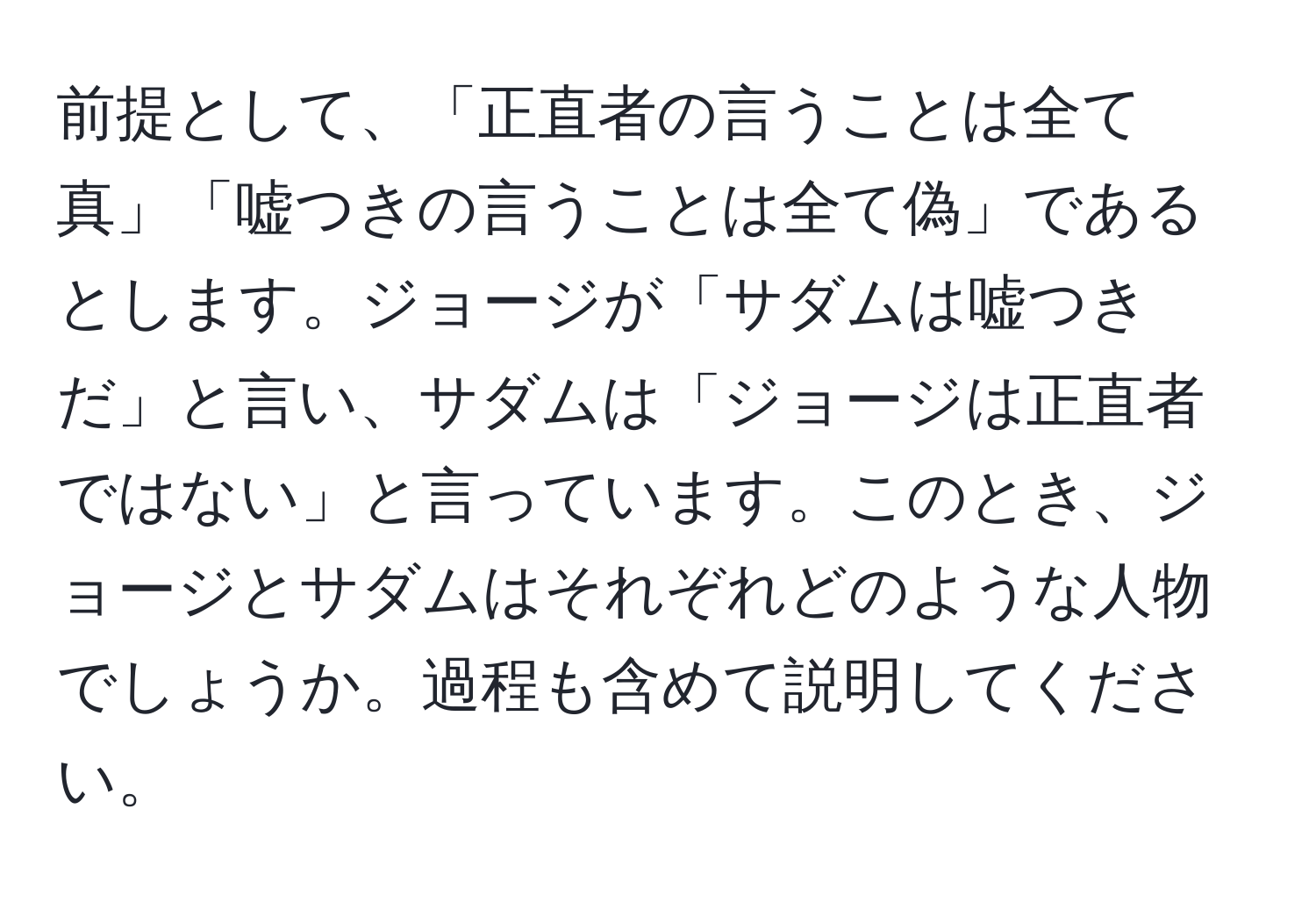 前提として、「正直者の言うことは全て真」「嘘つきの言うことは全て偽」であるとします。ジョージが「サダムは嘘つきだ」と言い、サダムは「ジョージは正直者ではない」と言っています。このとき、ジョージとサダムはそれぞれどのような人物でしょうか。過程も含めて説明してください。