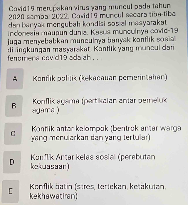 Covid19 merupakan virus yang muncul pada tahun
2020 sampai 2022. Covid19 muncul secara tiba-tiba
dan banyak mengubah kondisi sosial masyarakat
Indonesia maupun dunia. Kasus munculnya covid- 19
juga menyebabkan munculnya banyak konflik sosial
di lingkungan masyarakat. Konflik yang muncul dari
fenomena covid19 adalah . . .
A Konflik politik (kekacauan pemerintahan)
Konflik agama (pertikaian antar pemeluk
B agama )
Konflik antar kelompok (bentrok antar warga
C yang menularkan dan yang tertular)
Konflik Antar kelas sosial (perebutan
D kekuasaan)
Konflik batin (stres, tertekan, ketakutan.
E kekhawatiran)