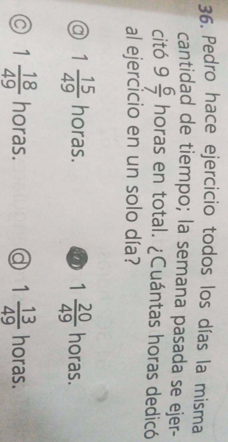 Pedro hace ejercicio todos los días la misma
cantidad de tiempo; la semana pasada se ejer-
citó 9 6/7  horas en total. ¿Cuántas horas dedicó
al ejercicio en un solo día?
1 20/49 
a 1 15/49  horas. horas.
a 1 18/49  horas. d 1 13/49  horas.