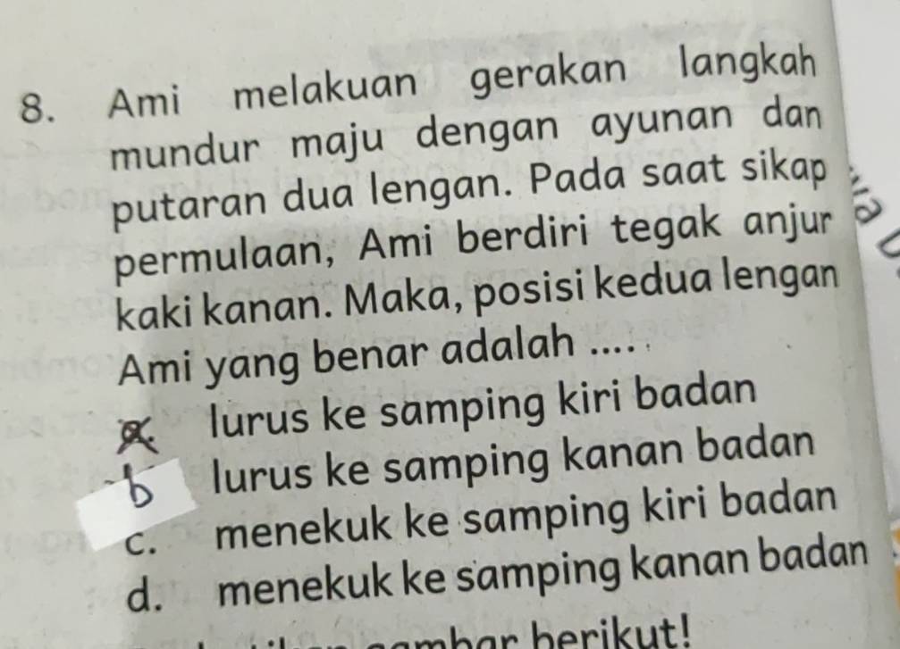 Ami melakuan gerakan langkah
mundur maju dengan ayunan dan
putaran dua lengan. Pada saat sikap
permulaan, Ami berdiri tegak anjur
kaki kanan. Maka, posisi kedua lengan
Ami yang benar adalah .... .
a lurus ke samping kiri badan
lurus ke samping kanan badan
c. menekuk ke samping kiri badan
d. menekuk ke samping kanan badan
mhar berikut!